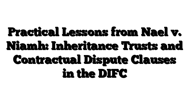 Practical Lessons from Nael v. Niamh: Inheritance Trusts and Contractual Dispute Clauses in the DIFC