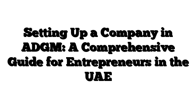 Setting Up a Company in ADGM: A Comprehensive Guide for Entrepreneurs in the UAE