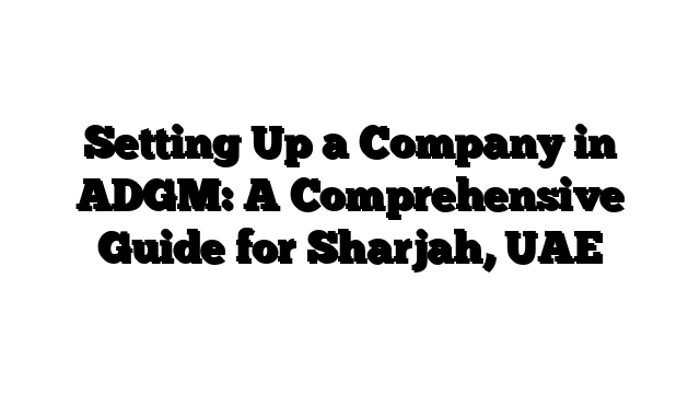 Setting Up a Company in ADGM: A Comprehensive Guide for Sharjah, UAE
