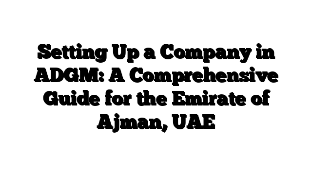 Setting Up a Company in ADGM: A Comprehensive Guide for the Emirate of Ajman, UAE