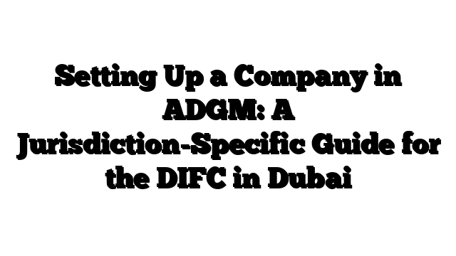 Setting Up a Company in ADGM: A Jurisdiction-Specific Guide for the DIFC in Dubai