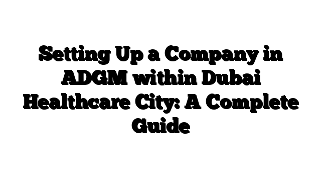 Setting Up a Company in ADGM within Dubai Healthcare City: A Complete Guide