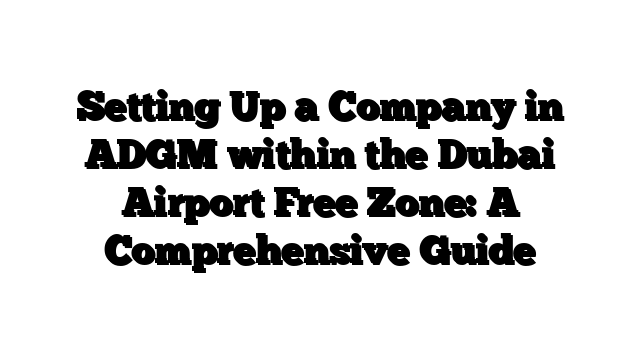 Setting Up a Company in ADGM within the Dubai Airport Free Zone: A Comprehensive Guide