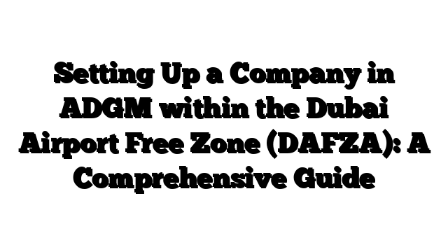 Setting Up a Company in ADGM within the Dubai Airport Free Zone (DAFZA): A Comprehensive Guide