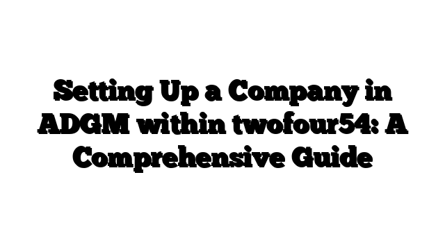 Setting Up a Company in ADGM within twofour54: A Comprehensive Guide