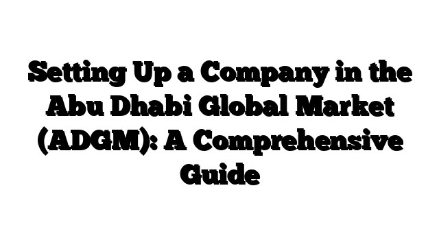 Setting Up a Company in the Abu Dhabi Global Market (ADGM): A Comprehensive Guide