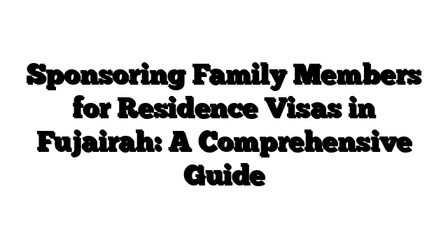 Sponsoring Family Members for Residence Visas in Fujairah: A Comprehensive Guide