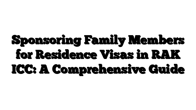 Sponsoring Family Members for Residence Visas in RAK ICC: A Comprehensive Guide