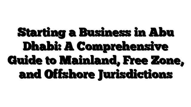 Starting a Business in Abu Dhabi: A Comprehensive Guide to Mainland, Free Zone, and Offshore Jurisdictions