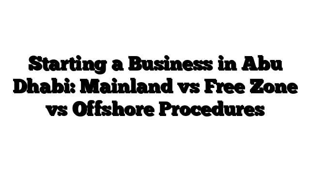 Starting a Business in Abu Dhabi: Mainland vs Free Zone vs Offshore Procedures