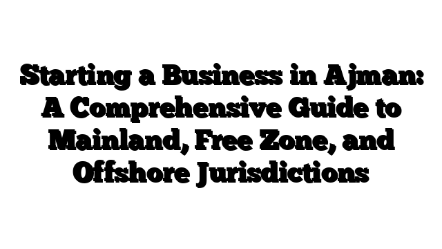 Starting a Business in Ajman: A Comprehensive Guide to Mainland, Free Zone, and Offshore Jurisdictions