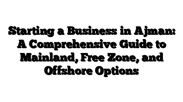 Starting a Business in Ajman: A Comprehensive Guide to Mainland, Free Zone, and Offshore Options