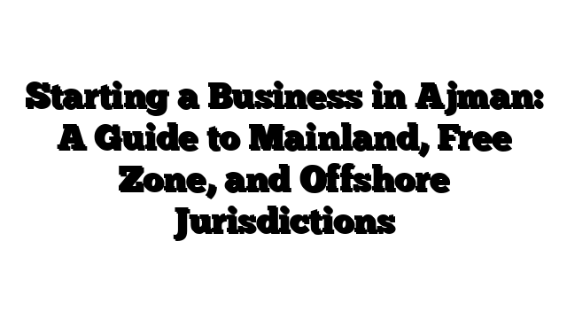 Starting a Business in Ajman: A Guide to Mainland, Free Zone, and Offshore Jurisdictions