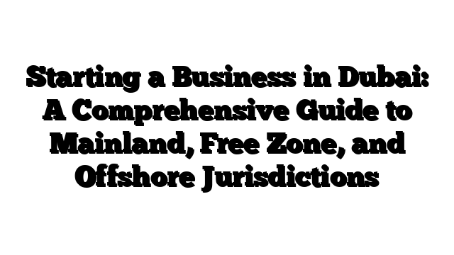 Starting a Business in Dubai: A Comprehensive Guide to Mainland, Free Zone, and Offshore Jurisdictions
