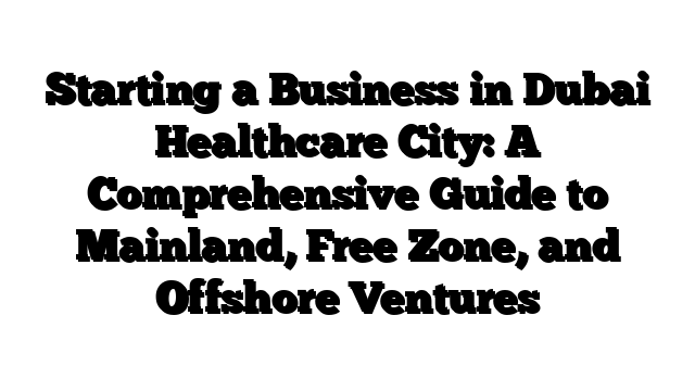 Starting a Business in Dubai Healthcare City: A Comprehensive Guide to Mainland, Free Zone, and Offshore Ventures