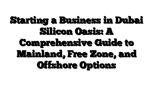 Starting a Business in Dubai Silicon Oasis: A Comprehensive Guide to Mainland, Free Zone, and Offshore Options