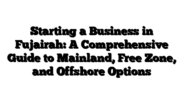 Starting a Business in Fujairah: A Comprehensive Guide to Mainland, Free Zone, and Offshore Options