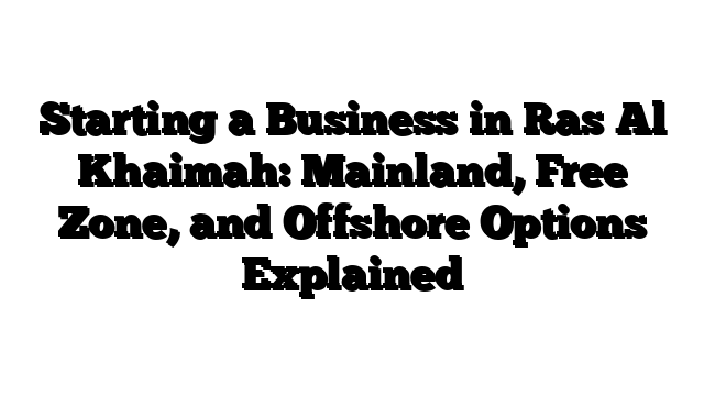 Starting a Business in Ras Al Khaimah: Mainland, Free Zone, and Offshore Options Explained