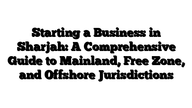 Starting a Business in Sharjah: A Comprehensive Guide to Mainland, Free Zone, and Offshore Jurisdictions