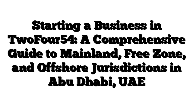 Starting a Business in TwoFour54: A Comprehensive Guide to Mainland, Free Zone, and Offshore Jurisdictions in Abu Dhabi, UAE