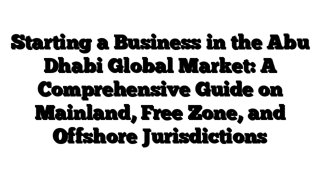 Starting a Business in the Abu Dhabi Global Market: A Comprehensive Guide on Mainland, Free Zone, and Offshore Jurisdictions
