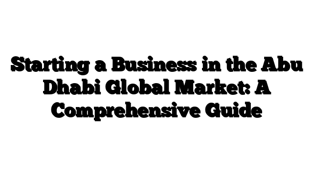 Starting a Business in the Abu Dhabi Global Market: A Comprehensive Guide