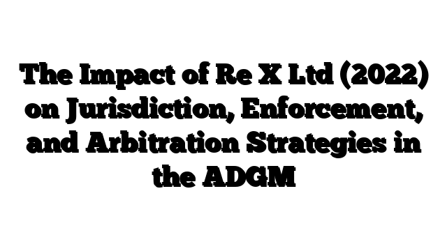 The Impact of Re X Ltd (2022) on Jurisdiction, Enforcement, and Arbitration Strategies in the ADGM