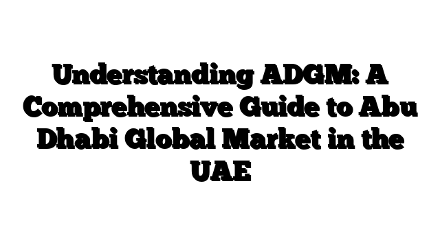 Understanding ADGM: A Comprehensive Guide to Abu Dhabi Global Market in the UAE