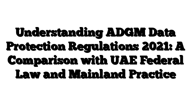Understanding ADGM Data Protection Regulations 2021: A Comparison with UAE Federal Law and Mainland Practice