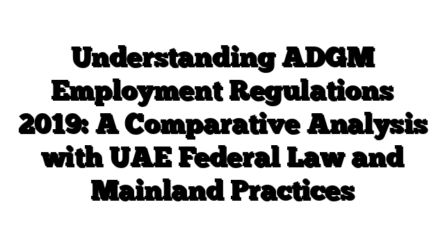 Understanding ADGM Employment Regulations 2019: A Comparative Analysis with UAE Federal Law and Mainland Practices