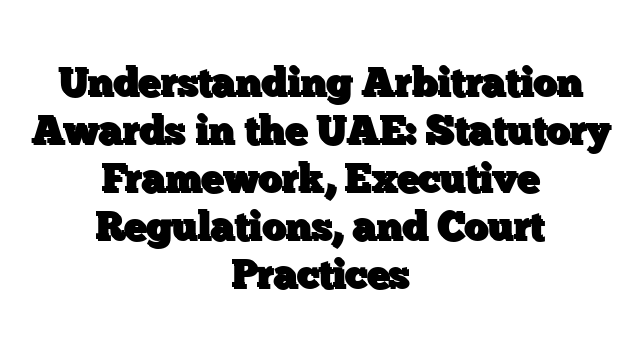 Understanding Arbitration Awards in the UAE: Statutory Framework, Executive Regulations, and Court Practices