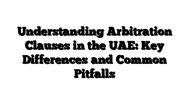 Understanding Arbitration Clauses in the UAE: Key Differences and Common Pitfalls