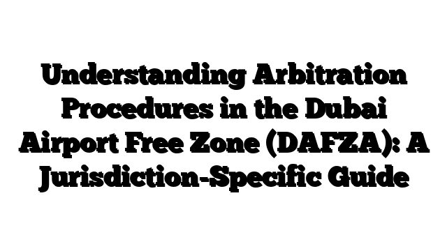Understanding Arbitration Procedures in the Dubai Airport Free Zone (DAFZA): A Jurisdiction-Specific Guide