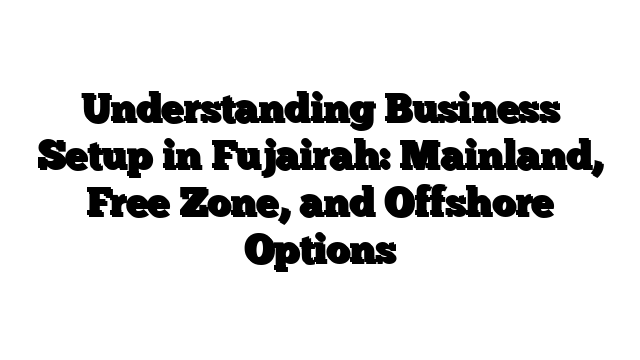 Understanding Business Setup in Fujairah: Mainland, Free Zone, and Offshore Options
