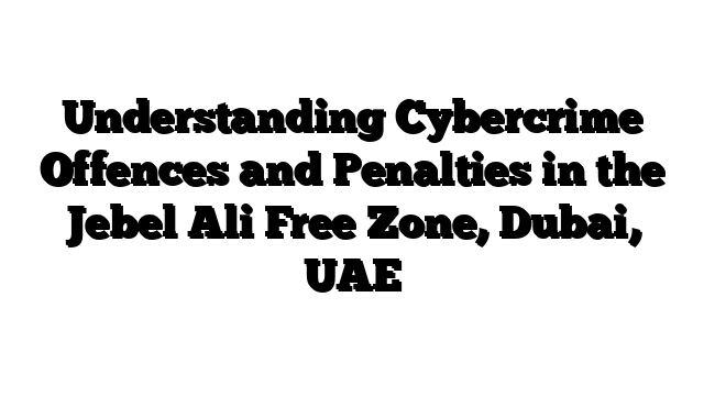 Understanding Cybercrime Offences and Penalties in the Jebel Ali Free Zone, Dubai, UAE