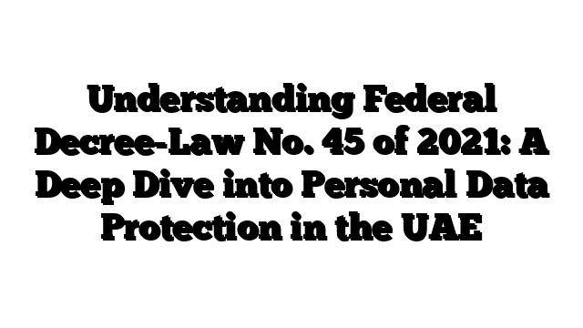 Understanding Federal Decree-Law No. 45 of 2021: A Deep Dive into Personal Data Protection in the UAE