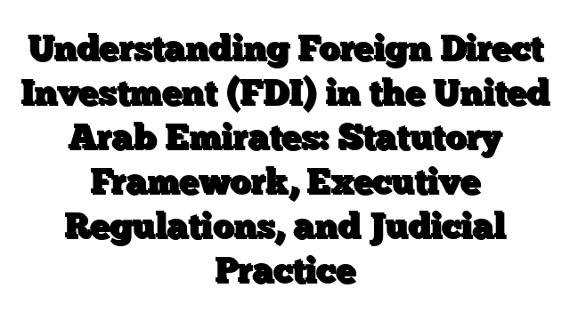 Understanding Foreign Direct Investment (FDI) in the United Arab Emirates: Statutory Framework, Executive Regulations, and Judicial Practice