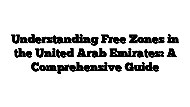 Understanding Free Zones in the United Arab Emirates: A Comprehensive Guide