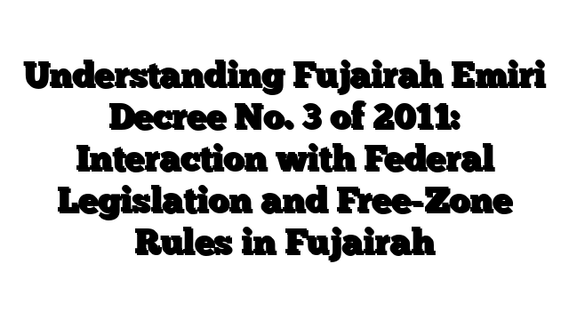 Understanding Fujairah Emiri Decree No. 3 of 2011: Interaction with Federal Legislation and Free-Zone Rules in Fujairah
