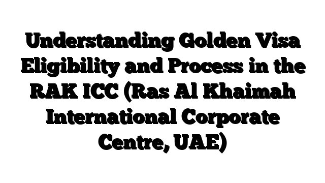 Understanding Golden Visa Eligibility and Process in the RAK ICC (Ras Al Khaimah International Corporate Centre, UAE)