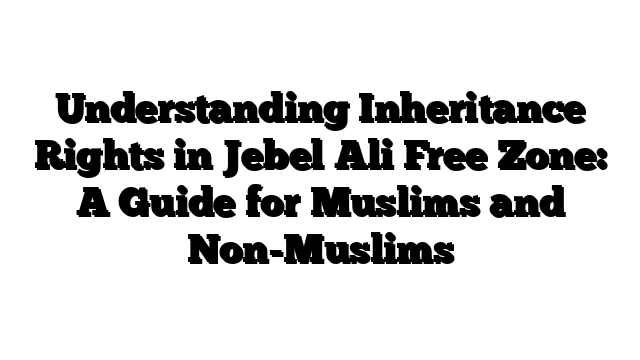 Understanding Inheritance Rights in Jebel Ali Free Zone: A Guide for Muslims and Non-Muslims