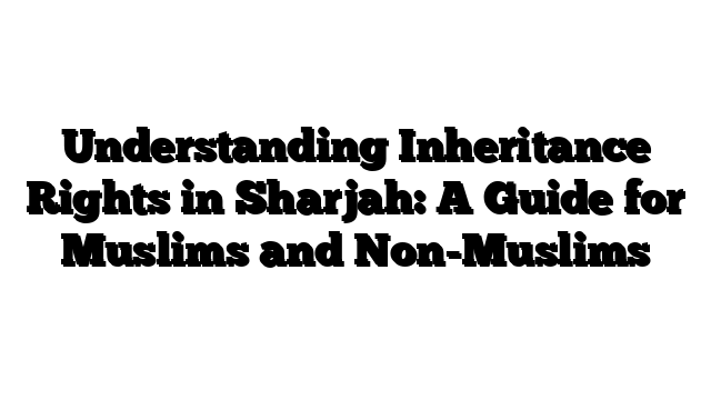 Understanding Inheritance Rights in Sharjah: A Guide for Muslims and Non-Muslims