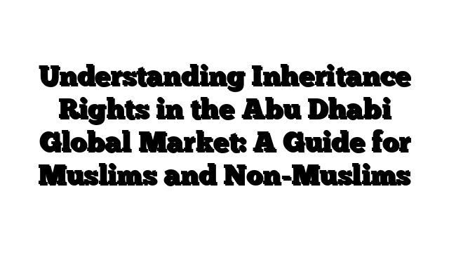 Understanding Inheritance Rights in the Abu Dhabi Global Market: A Guide for Muslims and Non-Muslims