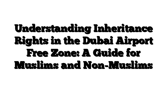 Understanding Inheritance Rights in the Dubai Airport Free Zone: A Guide for Muslims and Non-Muslims