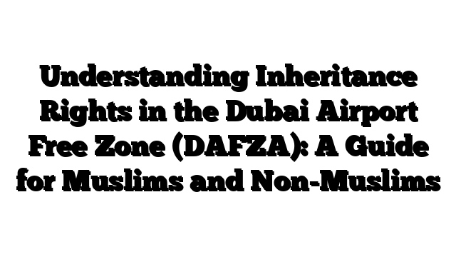 Understanding Inheritance Rights in the Dubai Airport Free Zone (DAFZA): A Guide for Muslims and Non-Muslims