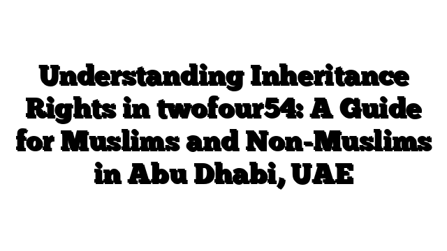 Understanding Inheritance Rights in twofour54: A Guide for Muslims and Non-Muslims in Abu Dhabi, UAE