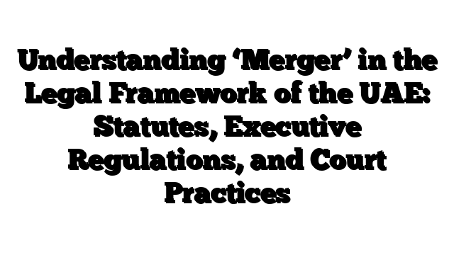 Understanding ‘Merger’ in the Legal Framework of the UAE: Statutes, Executive Regulations, and Court Practices