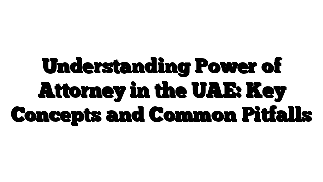 Understanding Power of Attorney in the UAE: Key Concepts and Common Pitfalls