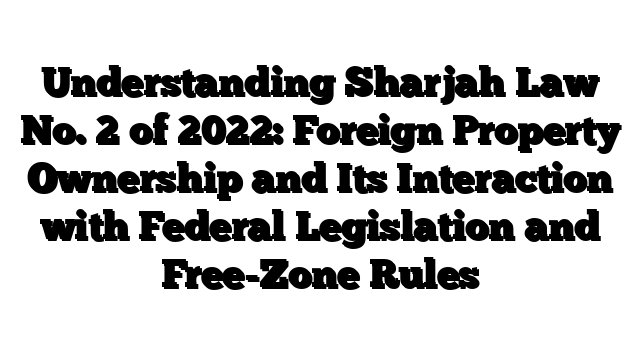 Understanding Sharjah Law No. 2 of 2022: Foreign Property Ownership and Its Interaction with Federal Legislation and Free-Zone Rules