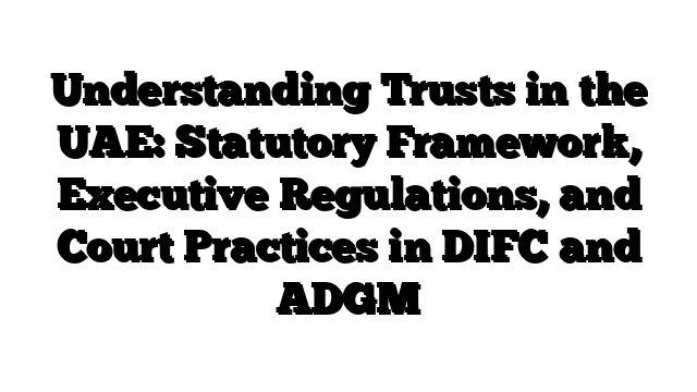 Understanding Trusts in the UAE: Statutory Framework, Executive Regulations, and Court Practices in DIFC and ADGM